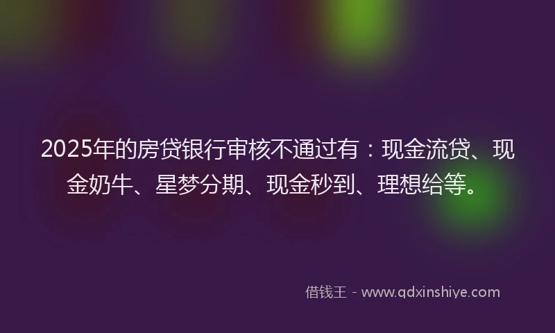 2025年的房贷银行审核不通过有：现金流贷、现金奶牛、星梦分期、现金秒到、理想给等。