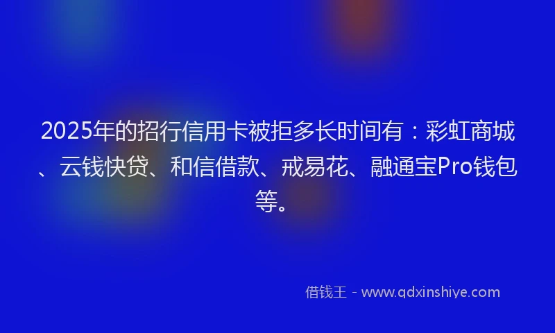 2025年的招行信用卡被拒多长时间有：彩虹商城、云钱快贷、和信借款、戒易花、融通宝Pro钱包等。