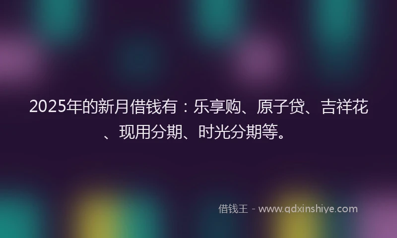 2025年的新月借钱有：乐享购、原子贷、吉祥花、现用分期、时光分期等。