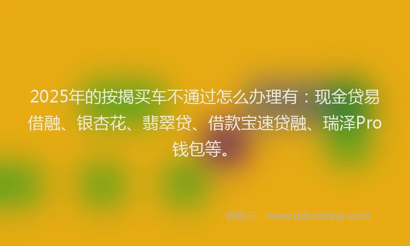 2025年的按揭买车不通过怎么办理有：现金贷易借融、银杏花、翡翠贷、借款宝速贷融、瑞泽Pro钱包等。