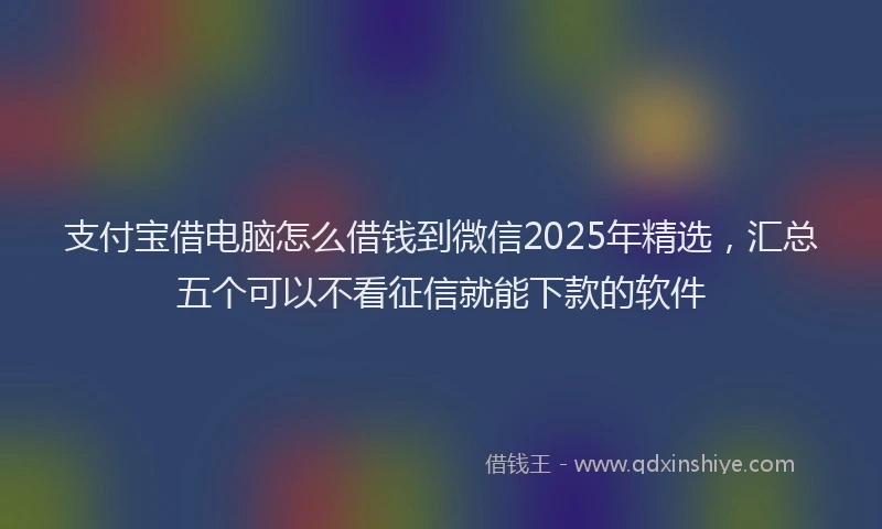 支付宝借电脑怎么借钱到微信2025年精选，汇总五个可以不看征信就能下款的软件