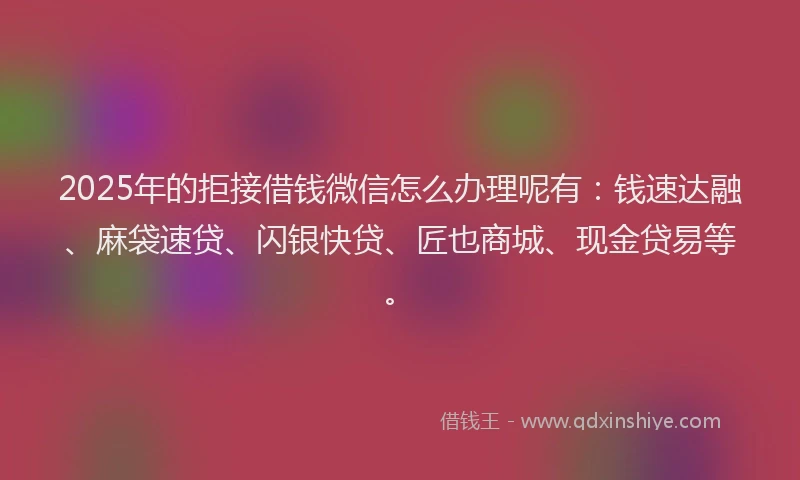 2025年的拒接借钱微信怎么办理呢有：钱速达融、麻袋速贷、闪银快贷、匠也商城、现金贷易等。