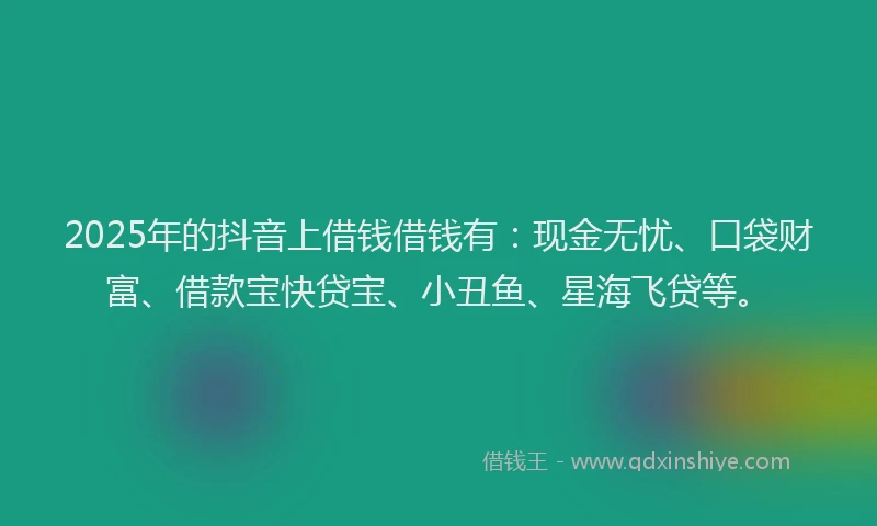 2025年的抖音上借钱借钱有：现金无忧、口袋财富、借款宝快贷宝、小丑鱼、星海飞贷等。