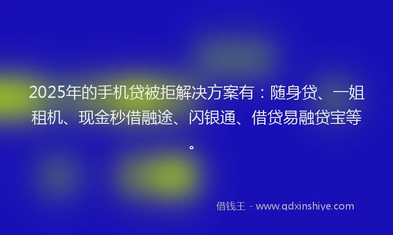 2025年的手机贷被拒解决方案有：随身贷、一姐租机、现金秒借融途、闪银通、借贷易融贷宝等。