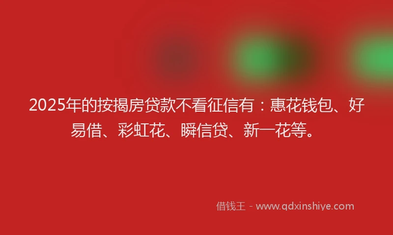 2025年的按揭房贷款不看征信有：惠花钱包、好易借、彩虹花、瞬信贷、新一花等。