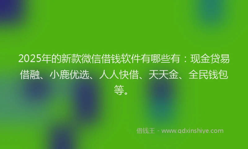 2025年的新款微信借钱软件有哪些有：现金贷易借融、小鹿优选、人人快借、天天金、全民钱包等。
