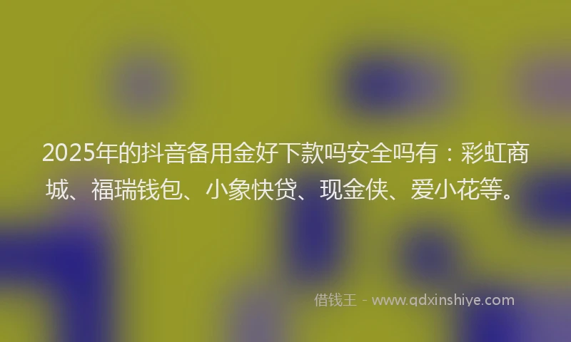 2025年的抖音备用金好下款吗安全吗有：彩虹商城、福瑞钱包、小象快贷、现金侠、爱小花等。
