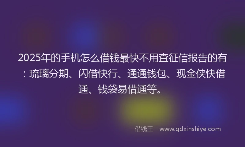 2025年的手机怎么借钱最快不用查征信报告的有：琉璃分期、闪借快行、通通钱包、现金侠快借通、钱袋易借通等。