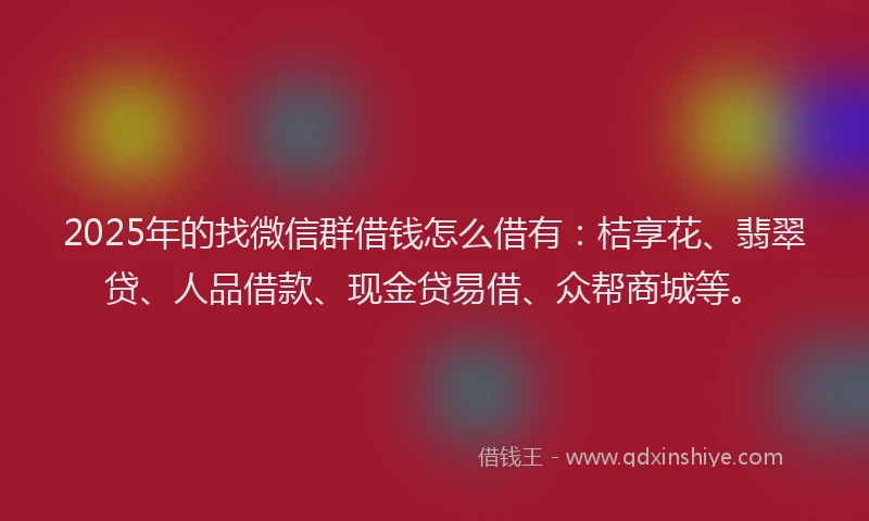 2025年的找微信群借钱怎么借有：桔享花、翡翠贷、人品借款、现金贷易借、众帮商城等。