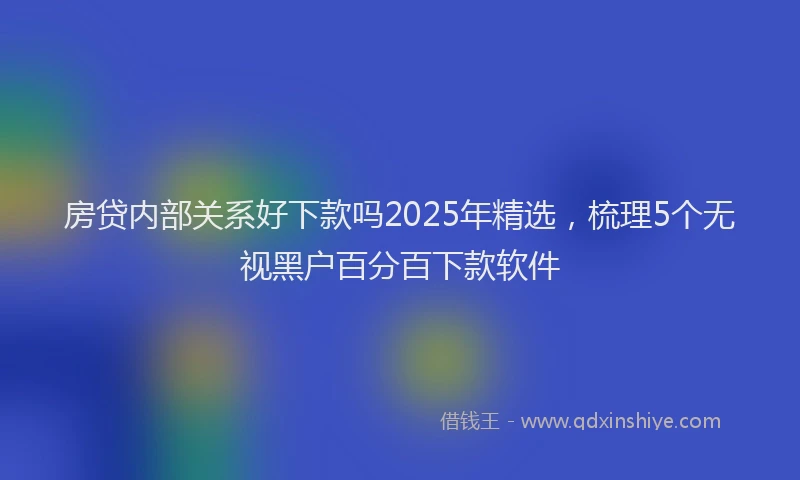 房贷内部关系好下款吗2025年精选，梳理5个无视黑户百分百下款软件