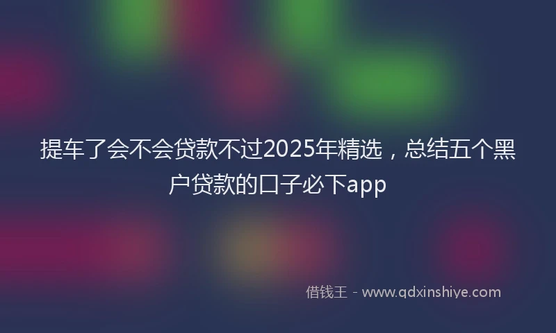 提车了会不会贷款不过2025年精选，总结五个黑户贷款的口子必下app