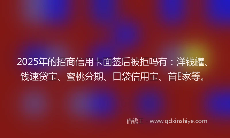 2025年的招商信用卡面签后被拒吗有：洋钱罐、钱速贷宝、蜜桃分期、口袋信用宝、首E家等。