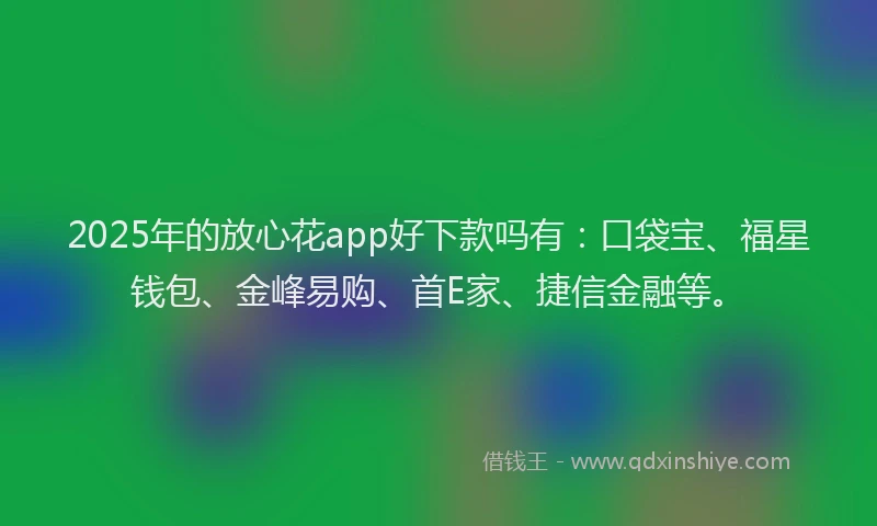 2025年的放心花app好下款吗有：口袋宝、福星钱包、金峰易购、首E家、捷信金融等。