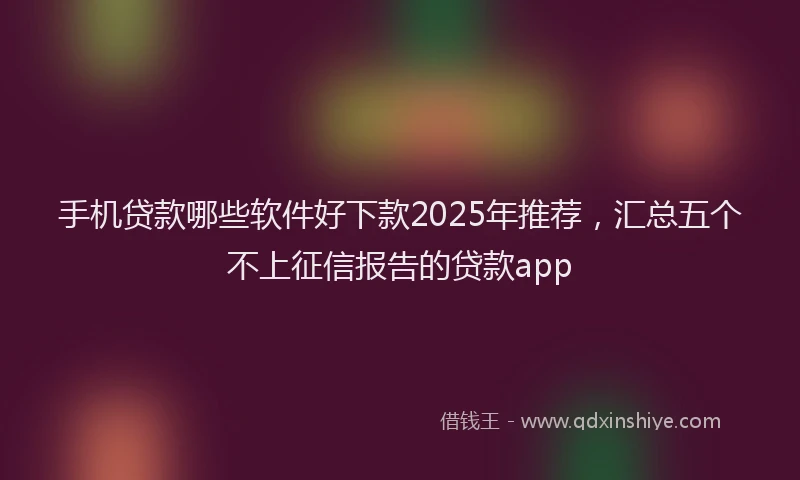 手机贷款哪些软件好下款2025年推荐，汇总五个不上征信报告的贷款app