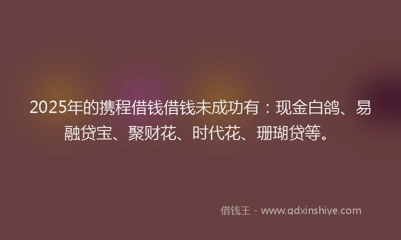 2025年的携程借钱借钱未成功有：现金白鸽、易融贷宝、聚财花、时代花、珊瑚贷等。