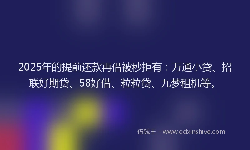 2025年的提前还款再借被秒拒有：万通小贷、招联好期贷、58好借、粒粒贷、九梦租机等。