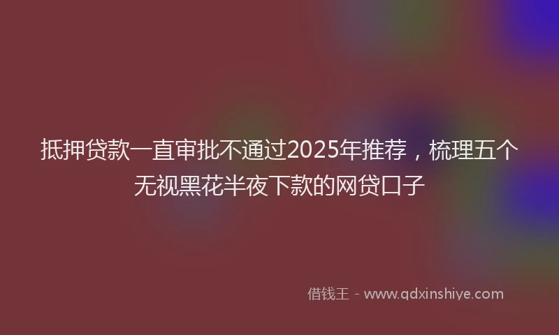 抵押贷款一直审批不通过2025年推荐，梳理五个无视黑花半夜下款的网贷口子
