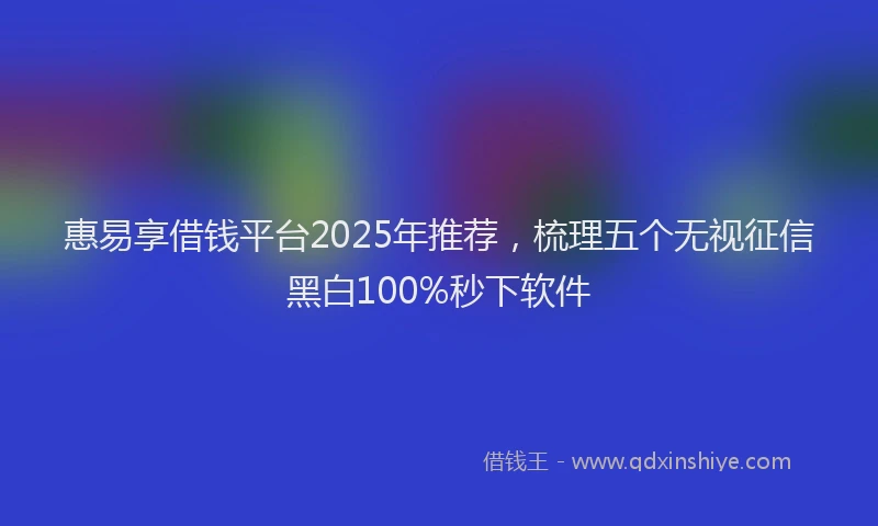 惠易享借钱平台2025年推荐，梳理五个无视征信黑白100%秒下软件