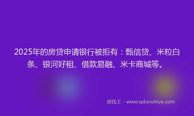 2025年的房贷申请银行被拒有：甄信贷、米粒白条、银河好租、借款易融、米卡商城等。