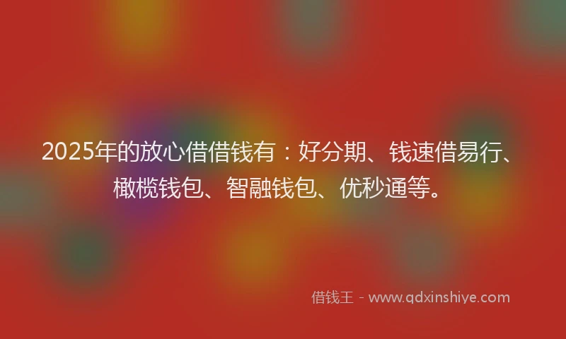 2025年的放心借借钱有：好分期、钱速借易行、橄榄钱包、智融钱包、优秒通等。