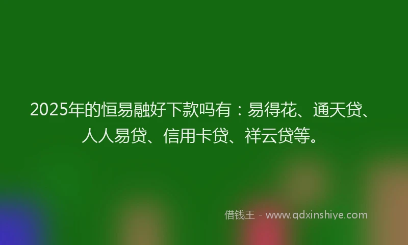 2025年的恒易融好下款吗有：易得花、通天贷、人人易贷、信用卡贷、祥云贷等。