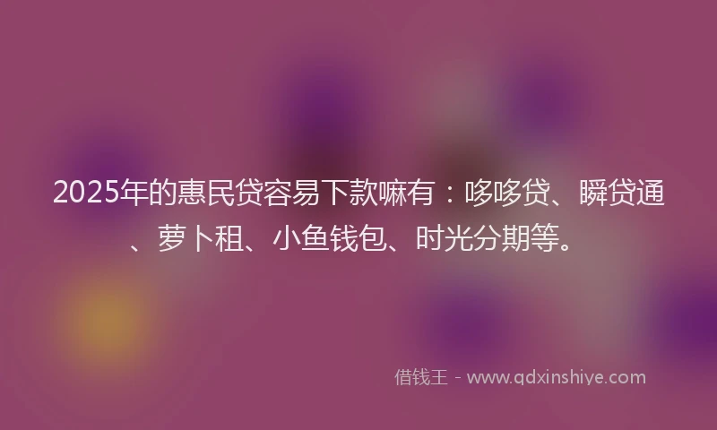2025年的惠民贷容易下款嘛有：哆哆贷、瞬贷通、萝卜租、小鱼钱包、时光分期等。
