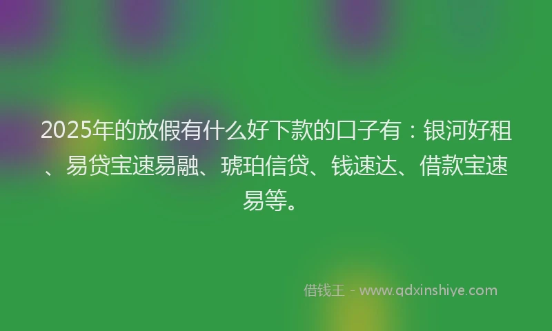 2025年的放假有什么好下款的口子有：银河好租、易贷宝速易融、琥珀信贷、钱速达、借款宝速易等。