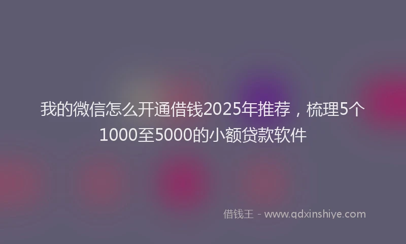 我的微信怎么开通借钱2025年推荐，梳理5个1000至5000的小额贷款软件