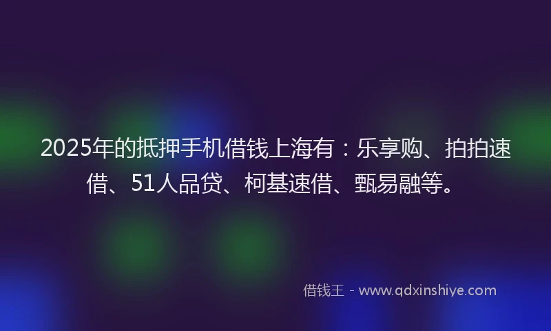 2025年的抵押手机借钱上海有：乐享购、拍拍速借、51人品贷、柯基速借、甄易融等。