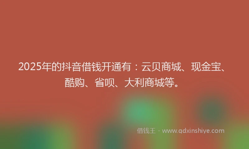 2025年的抖音借钱开通有：云贝商城、现金宝、酷购、省呗、大利商城等。