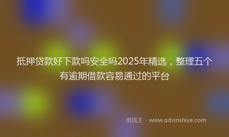 抵押贷款好下款吗安全吗2025年精选，整理五个有逾期借款容易通过的平台