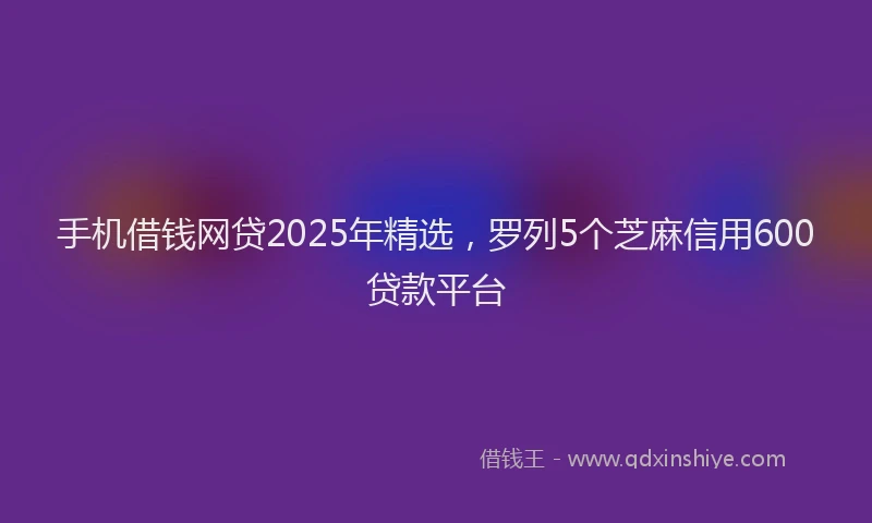 手机借钱网贷2025年精选，罗列5个芝麻信用600贷款平台