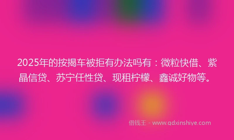 2025年的按揭车被拒有办法吗有：微粒快借、紫晶信贷、苏宁任性贷、现租柠檬、鑫诚好物等。