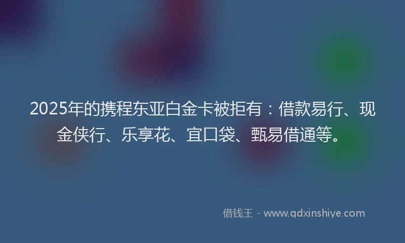 2025年的携程东亚白金卡被拒有：借款易行、现金侠行、乐享花、宜口袋、甄易借通等。