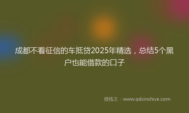 成都不看征信的车抵贷2025年精选，总结5个黑户也能借款的口子