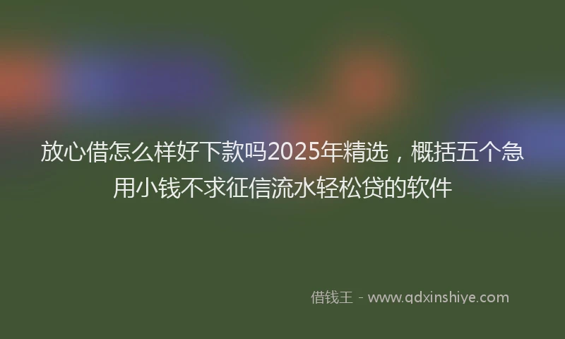 放心借怎么样好下款吗2025年精选，概括五个急用小钱不求征信流水轻松贷的软件