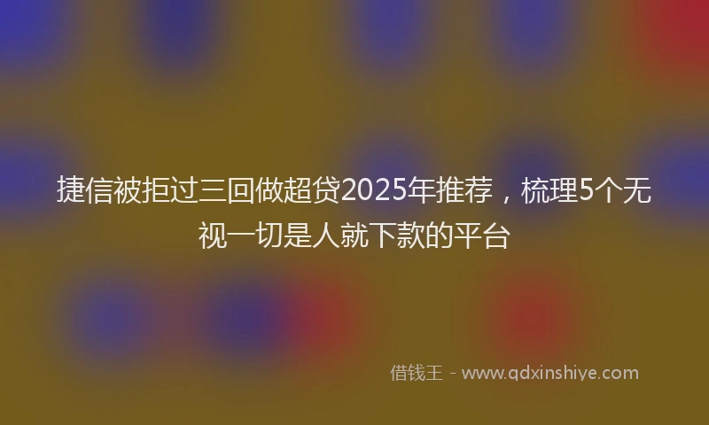 捷信被拒过三回做超贷2025年推荐，梳理5个无视一切是人就下款的平台