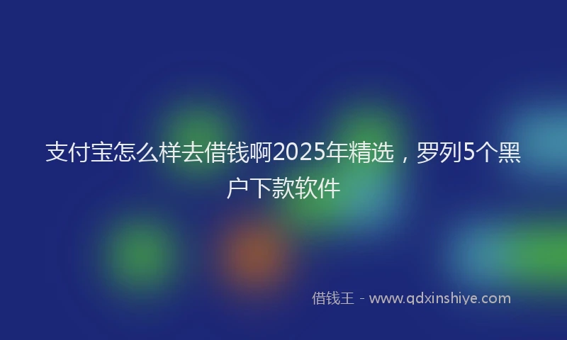支付宝怎么样去借钱啊2025年精选，罗列5个黑户下款软件