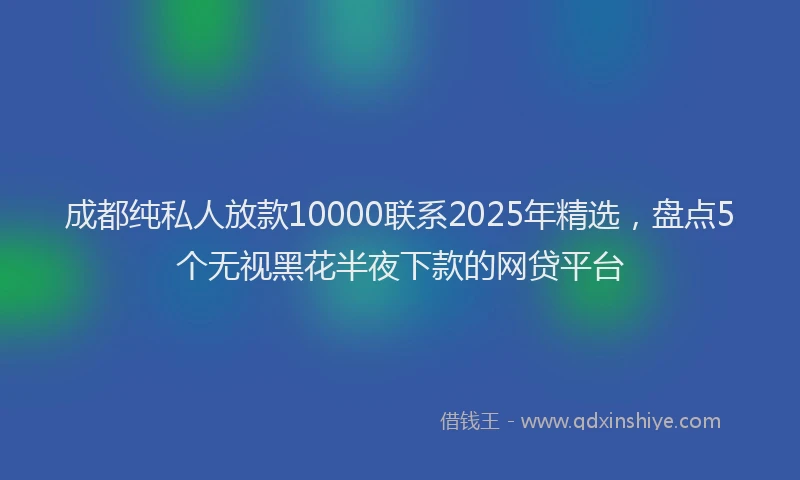 成都纯私人放款10000联系2025年精选，盘点5个无视黑花半夜下款的网贷平台