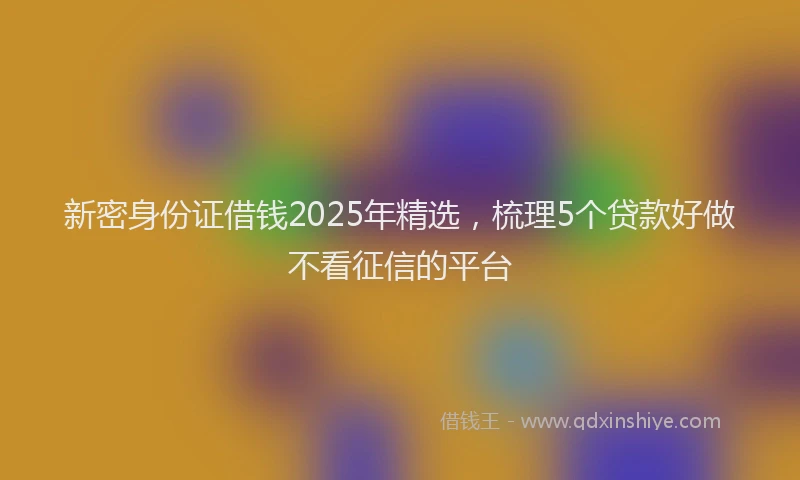 新密身份证借钱2025年精选，梳理5个贷款好做不看征信的平台