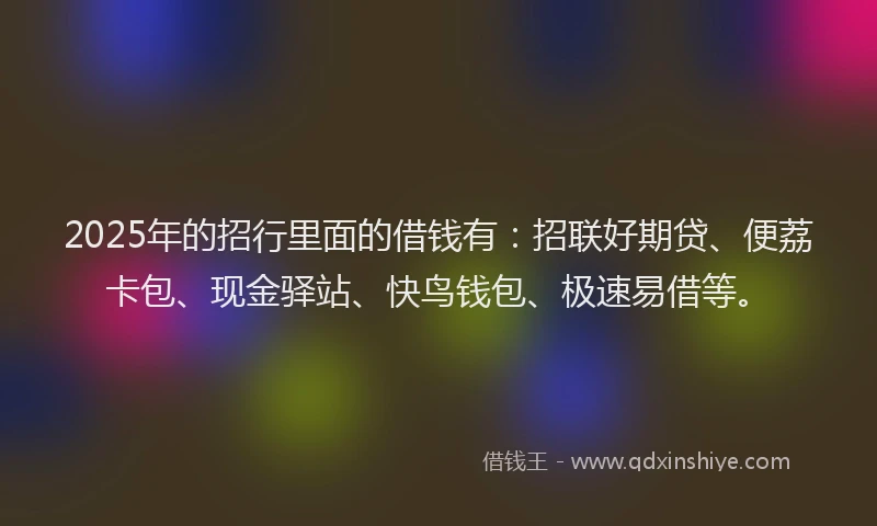 2025年的招行里面的借钱有：招联好期贷、便荔卡包、现金驿站、快鸟钱包、极速易借等。