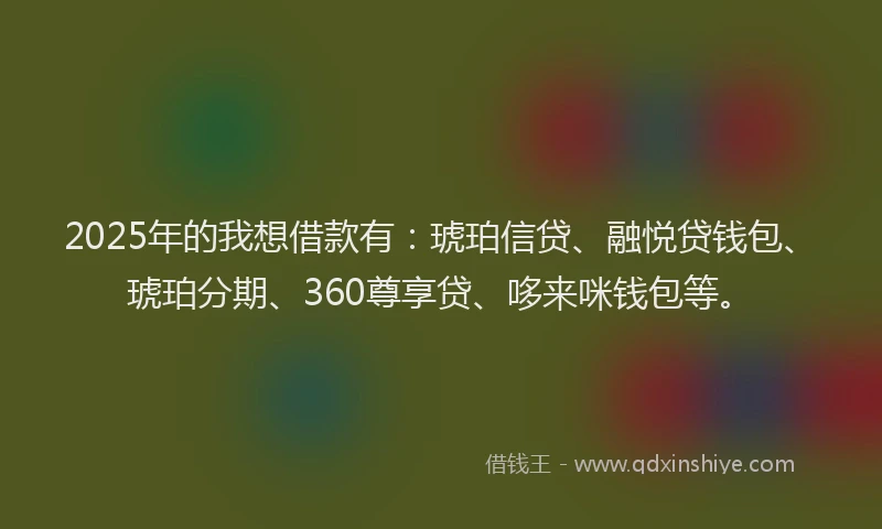 2025年的我想借款有：琥珀信贷、融悦贷钱包、琥珀分期、360尊享贷、哆来咪钱包等。