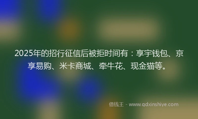2025年的招行征信后被拒时间有：享宇钱包、京享易购、米卡商城、牵牛花、现金猫等。