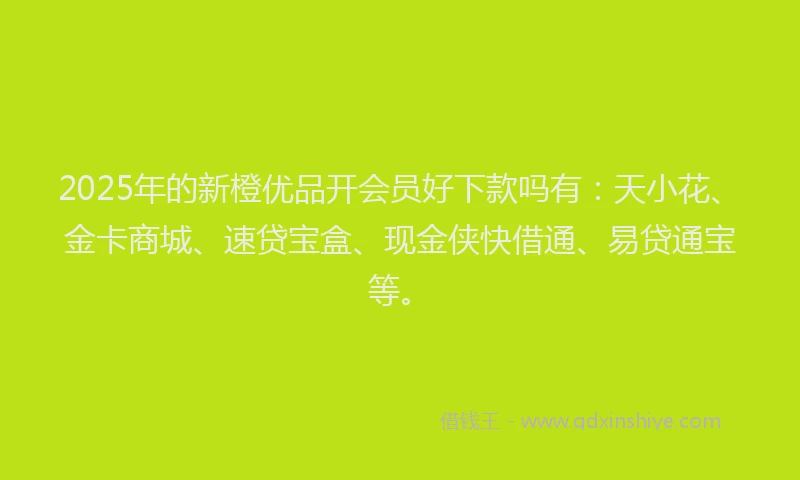 2025年的新橙优品开会员好下款吗有：天小花、金卡商城、速贷宝盒、现金侠快借通、易贷通宝等。