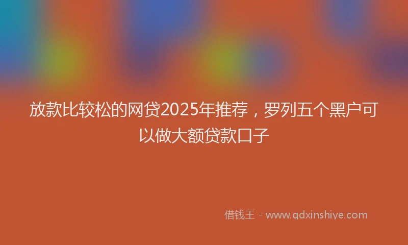 放款比较松的网贷2025年推荐，罗列五个黑户可以做大额贷款口子