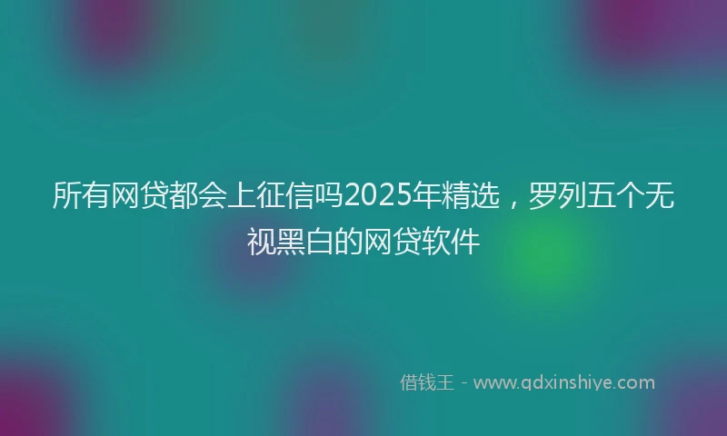 所有网贷都会上征信吗2025年精选，罗列五个无视黑白的网贷软件