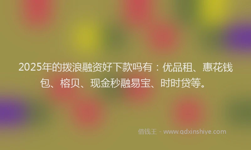 2025年的拨浪融资好下款吗有：优品租、惠花钱包、榕贝、现金秒融易宝、时时贷等。