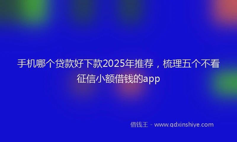 手机哪个贷款好下款2025年推荐，梳理五个不看征信小额借钱的app