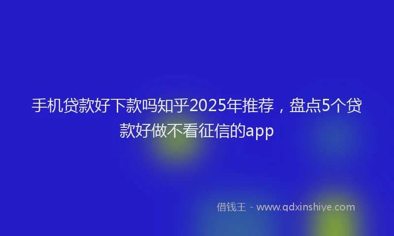 手机贷款好下款吗知乎2025年推荐，盘点5个贷款好做不看征信的app