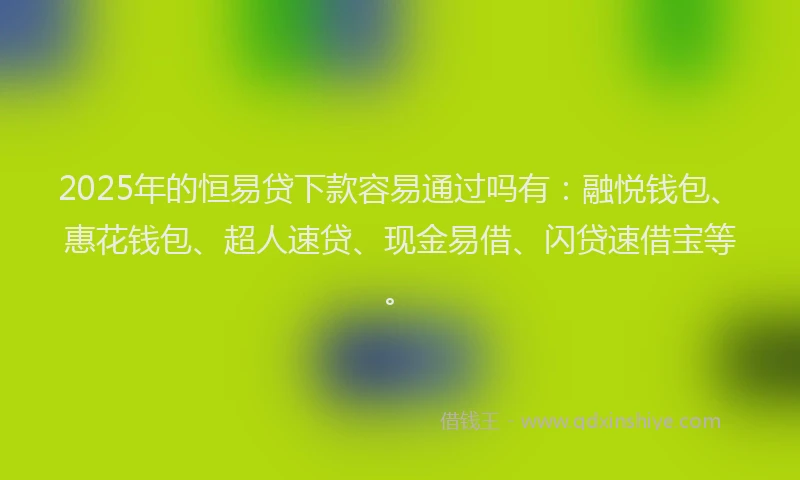2025年的恒易贷下款容易通过吗有：融悦钱包、惠花钱包、超人速贷、现金易借、闪贷速借宝等。